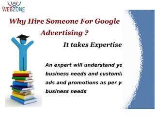 It takes Expertise
An expert will understand your
business needs and customize the
ads and promotions as per your
business needs
Why Hire Someone For Google
Advertising ?
 