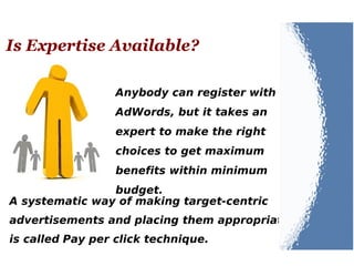Is Expertise Available?
Anybody can register with
AdWords, but it takes an
expert to make the right
choices to get maximum
benefits within minimum
budget.
A systematic way of making target-centric
advertisements and placing them appropriately
is called Pay per click technique.
 