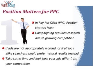 Position Matters for PPC
In Pay Per Click (PPC) Position
Matters Most
Campaigning requires research
due to growing competition
If ads are not appropriately worded, or if all look
alike searchers would prefer natural results instead
Take some time and look how your ads differ from
your competition.
 