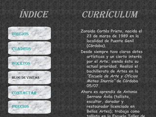 Índice Currículum Zoraida Cortés Prieto, nacida el 23 de marzo de 1989 en la localidad de Puente Genil (Córdoba). Desde siempre tuvo claras dotes artísticas y un cierto interés por el Arte; siendo ésta su actual prioridad. Realizó el bachillerato de Artes en la  “Escuela de Arte y Oficios Mateo Inurria”  de Córdoba 05/07.  Ahora es aprendiz de Antonio Serrano Ávila (tallista, escultor, dorador y restaurador licenciado en Bellas Artes); trabaja como tallista en la Escuela Taller de Casa Palacio La Merced, Diputación de Córdoba. En la II Feria Cofrade de Córdoba obtuvo interesantes propuestas y halagos de distinguidos tallistas expositores.  DIBUJOS CUADROS BOCETOS BLOG DE VISITAS CONTACTAR PRECIOS 
