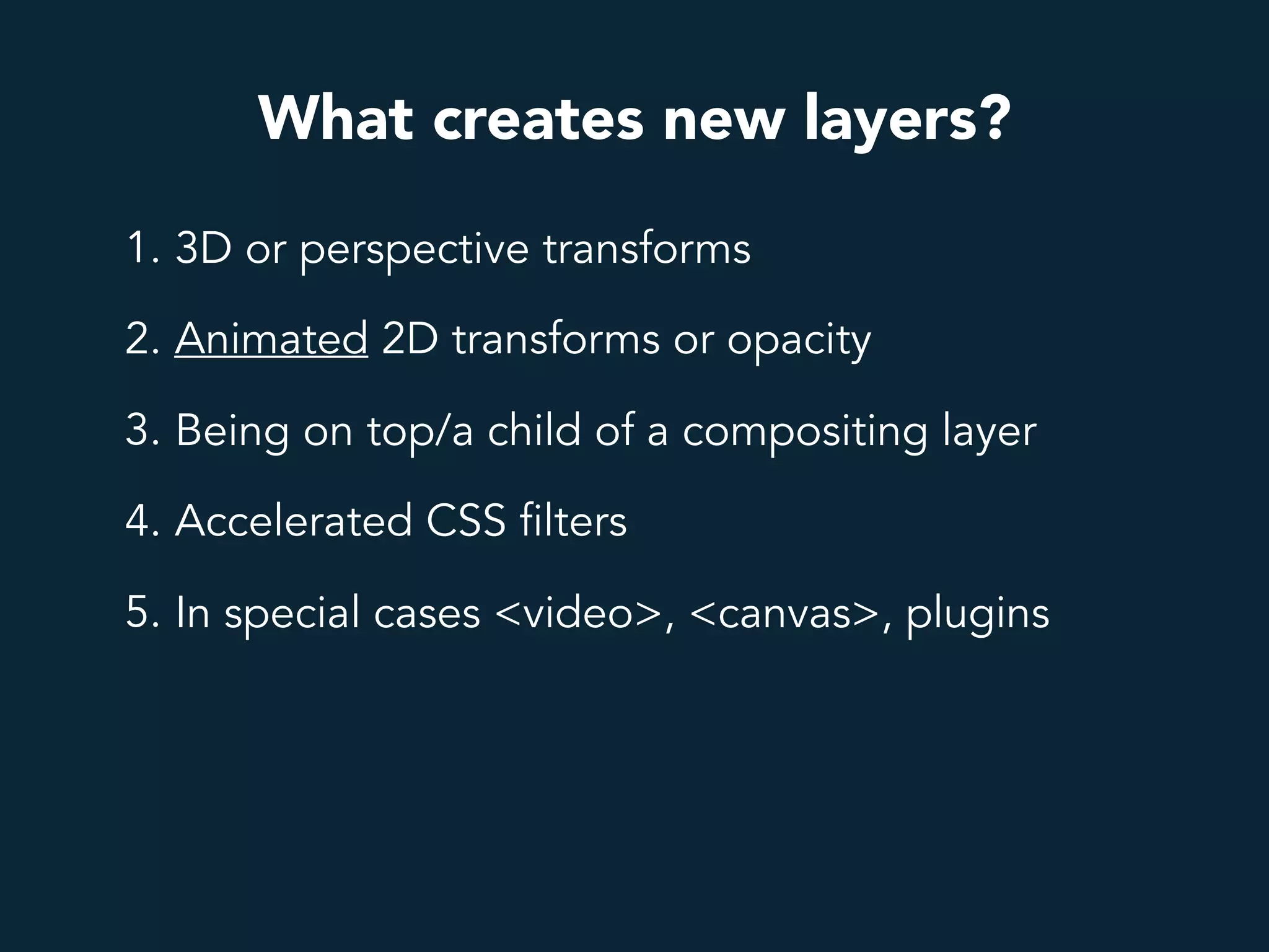 What creates new layers?
1. 3D or perspective transforms
2. Animated 2D transforms or opacity
3. Being on top/a child of a compositing layer
4. Accelerated CSS filters
5. In special cases <video>, <canvas>, plugins
 