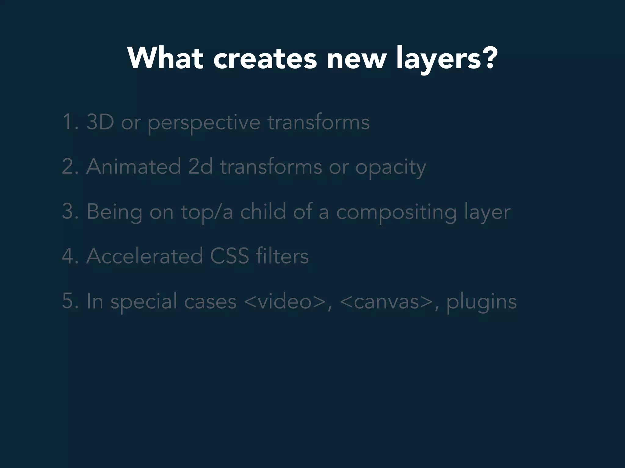 What creates new layers?
1. 3D or perspective transforms
2. Animated 2d transforms or opacity
3. Being on top/a child of a compositing layer
4. Accelerated CSS filters
5. In special cases <video>, <canvas>, plugins
 
