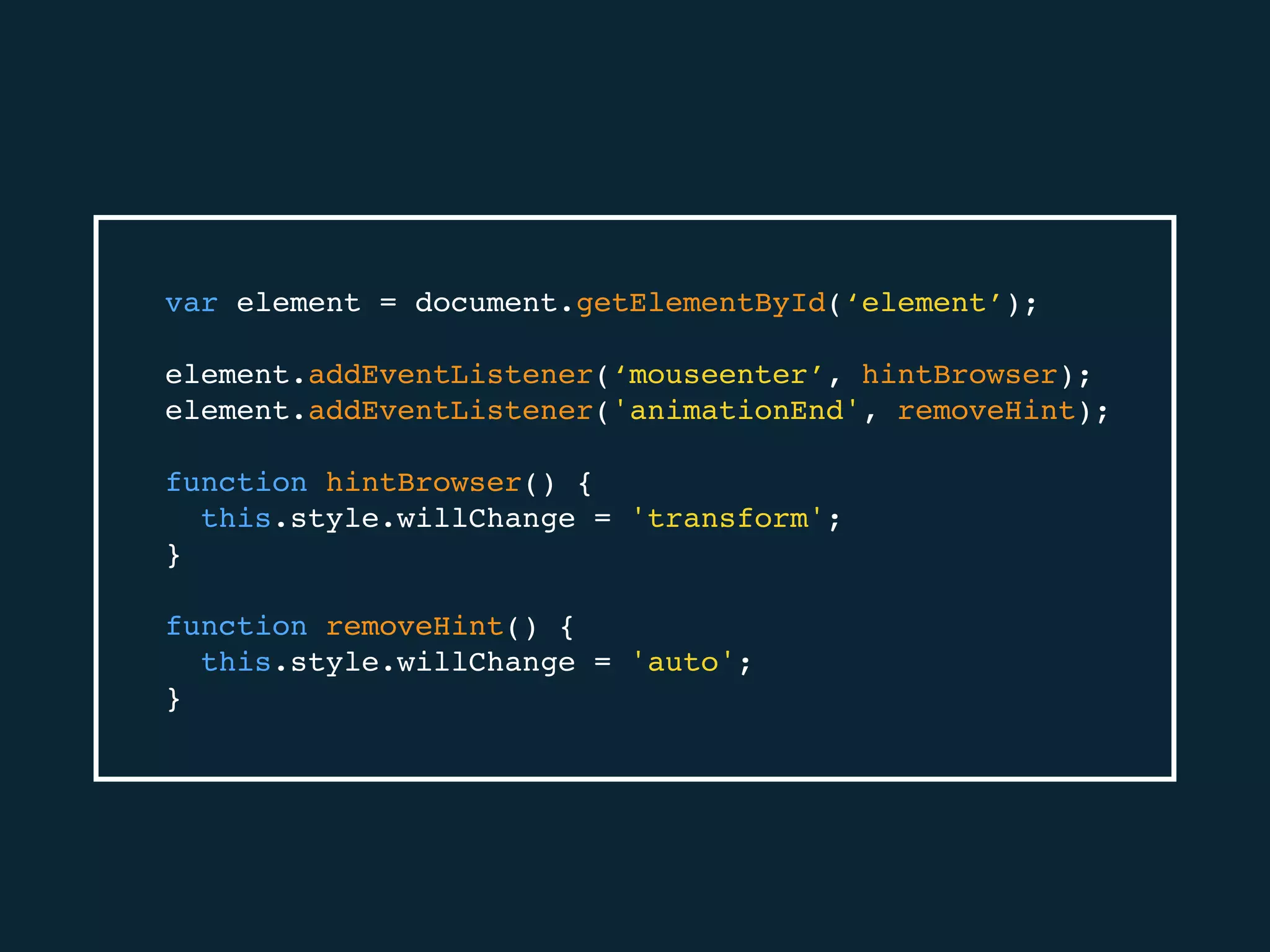 var element = document.getElementById(‘element’);
element.addEventListener(‘mouseenter’, hintBrowser);
element.addEventListener('animationEnd', removeHint);
function hintBrowser() {
this.style.willChange = 'transform';
}
function removeHint() {
this.style.willChange = 'auto';
}
 