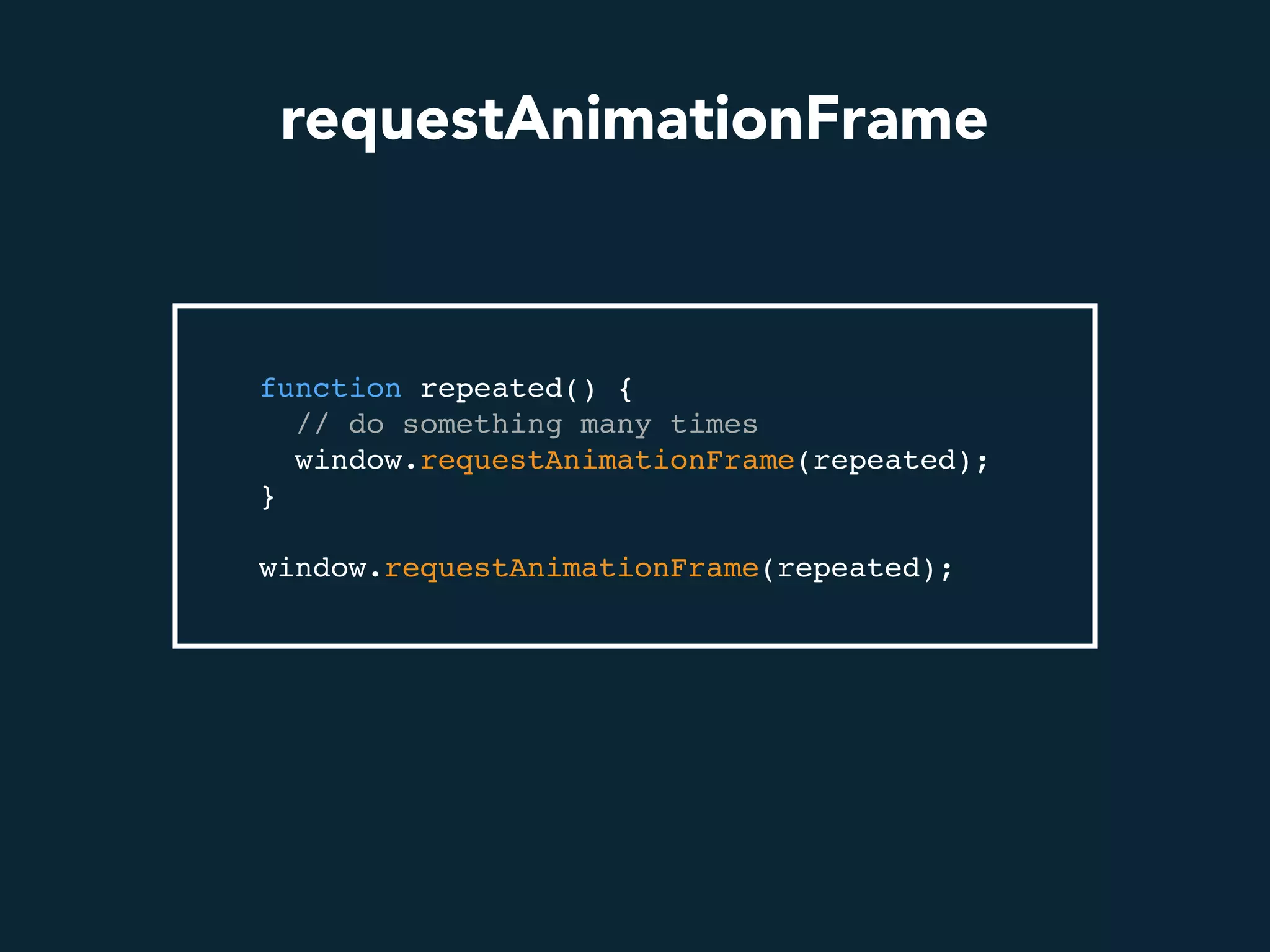 requestAnimationFrame
function repeated() {
// do something many times
window.requestAnimationFrame(repeated);
}
window.requestAnimationFrame(repeated);
 