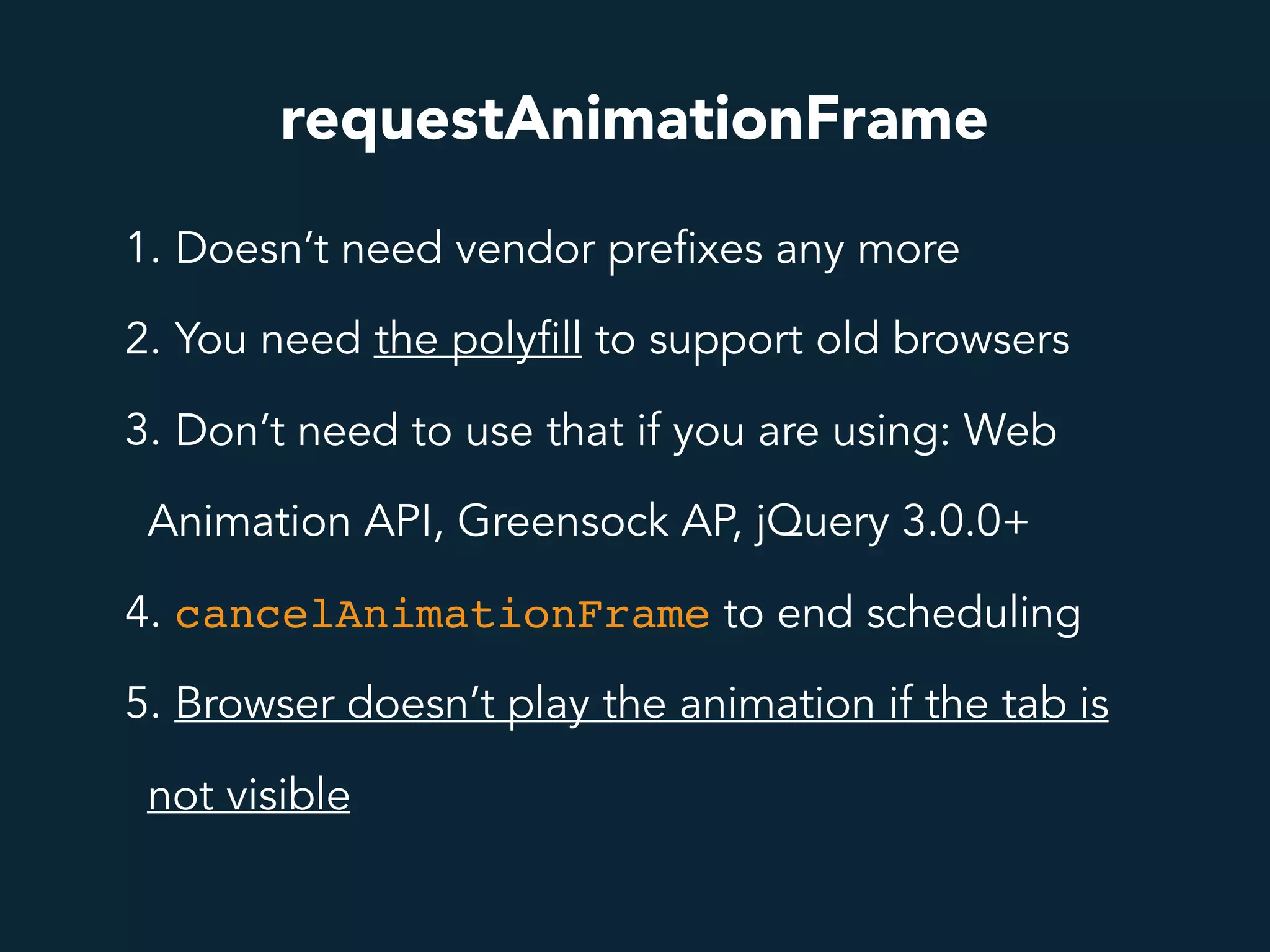 requestAnimationFrame
1. Doesn’t need vendor prefixes any more
2. You need the polyfill to support old browsers
3. Don’t need to use that if you are using: Web
Animation API, Greensock AP, jQuery 3.0.0+
4. cancelAnimationFrame to end scheduling
5. Browser doesn’t play the animation if the tab is
not visible
 