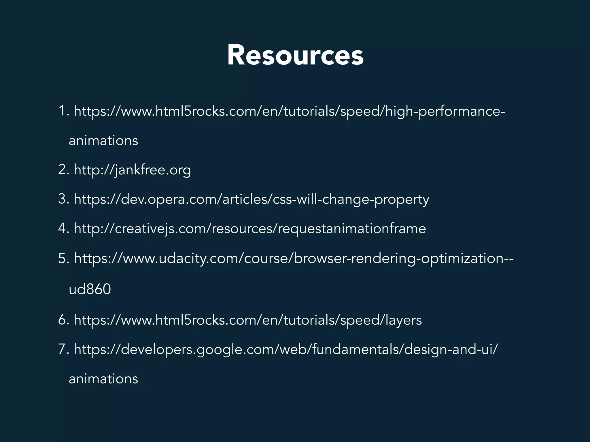 Resources
1. https://www.html5rocks.com/en/tutorials/speed/high-performance-
animations
2. http://jankfree.org
3. https://dev.opera.com/articles/css-will-change-property
4. http://creativejs.com/resources/requestanimationframe
5. https://www.udacity.com/course/browser-rendering-optimization--
ud860
6. https://www.html5rocks.com/en/tutorials/speed/layers
7. https://developers.google.com/web/fundamentals/design-and-ui/
animations
 