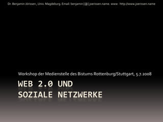 Dr. Benjamin Jörissen , Univ. Magdeburg. Email: benjamin [@] joerissen.name. www:  http://www.joerissen.name




       Workshop der Medienstelle des Bistums Rottenburg/Stuttgart, 5.7.2008

       WEB 2.0 UND 
       SOZIALE NETZWERKE
 