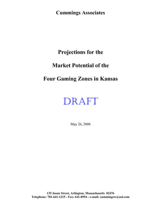 Cummings Associates
Projections for the
Market Potential of the
Four Gaming Zones in Kansas
DRAFT
May 26, 2008
135 Jason Street, Arlington, Massachusetts 02476
Telephone: 781-641-1215 - Fax: 641-0954 - e-mail: cummingsw@aol.com
 