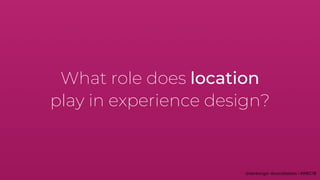 What role does location
play in experience design?
 