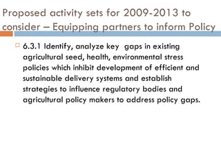 Proposed activity sets for 2009-2013 to consider – Equipping partners to inform Policy 6.3.1 Identify, analyze key  gaps in existing agricultural seed, health, environmental stress policies which inhibit development of efficient and sustainable delivery systems and establish strategies to influence regulatory bodies and agricultural policy makers to address policy gaps. 