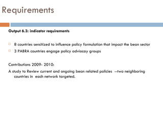Requirements Output 6.3: indicator requirements 8 countries sensitized to influence policy formulation that impact the bean sector 3 PABRA countries engage policy adviocay groups Contributions 2009- 2010: A study to Review current and ongoing bean related policies  --two neighboring countries in  each network targeted.  