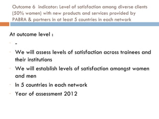 Outcome 6  indicator: Level of satisfaction among diverse clients (50% women) with new products and services provided by PABRA & partners in at least 5 countries in each network At outcome level :  - We will assess levels of satisfaction across trainees and their institutions We will establish levels of satisfaction amongst women and men In 5 countries in each network Year of assessment 2012 