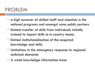 PROBLEM a high turnover of skilled staff and scientists  in the national programs and amongst some public partners limited transfer of skills from individuals initially trained to impart skills to in country teams limited institutionalization of the acquired knowledge and skills. Limitations in the emergency response to regional technical demands A weak knowledge information base  