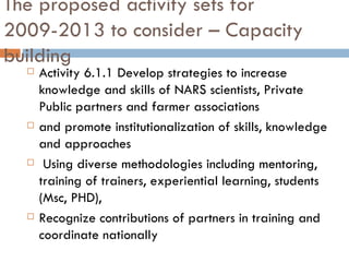 The proposed activity sets for 2009-2013 to consider – Capacity building Activity 6.1.1 Develop strategies to increase knowledge and skills of NARS scientists, Private Public partners and farmer associations  and promote institutionalization of skills, knowledge and approaches    Using diverse methodologies including mentoring, training of trainers, experiential learning, students (Msc, PHD),  Recognize contributions of partners in training and coordinate nationally 