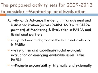 The proposed activity sets for 2009-2013 to consider –Monitoring and Evaluation Activity 6.1.2 Advance the design , management and institutionalization (across PABRA AND with PABRA partners) of Monitoring & Evaluation in PABRA and its national partners  --Support monitoring across the bean networks and in PABRA ---strengthen and coordinate social economic evaluation on emerging evaluable issues in the PABRA  ---Promote accountability  internally and externally  