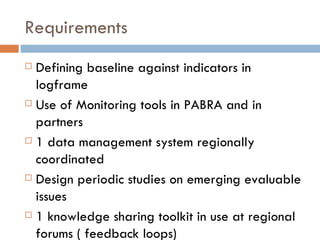 Requirements Defining baseline against indicators in logframe Use of Monitoring tools in PABRA and in partners 1 data management system regionally coordinated Design periodic studies on emerging evaluable issues  1 knowledge sharing toolkit in use at regional forums ( feedback loops) 