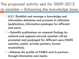 The proposed activity sets for 2009-2013 to consider – Enhancing the knowledge base 6.2.1 Establish and manage a knowledge and information database and promote its utilization (publications, information packages for different end users) --Scientific publications on research findings by national and regional network scientists will be promoted and packaged for different users (NARS scientists, public- private partners, farmer associations).  --Enhance the profile of PABRA and its partners through information and media 