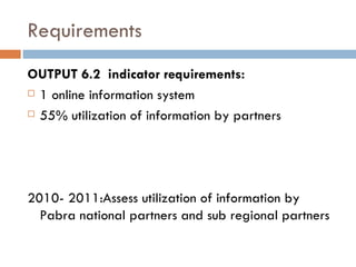 Requirements OUTPUT 6.2  indicator requirements: 1 online information system 55% utilization of information by partners 2010- 2011:Assess utilization of information by Pabra national partners and sub regional partners  