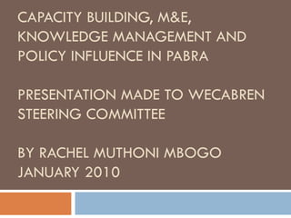 CAPACITY BUILDING, M&E, KNOWLEDGE MANAGEMENT AND POLICY INFLUENCE IN PABRA PRESENTATION MADE TO WECABREN STEERING COMMITTEE  BY RACHEL MUTHONI MBOGO JANUARY 2010  