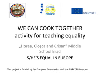 WE CAN COOK TOGETHER
activity for teaching equality
„Horea, Cloșca and Crișan” Middle
School Brad
S/HE’S EQUAL IN EUROPE
This project is funded by the European Commission with the ANPCDEFP support
 