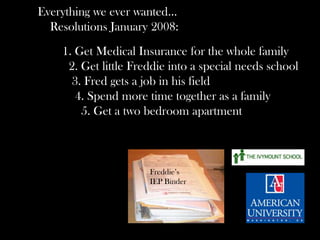 Everything we ever wanted…
Resolutions January 2008:
1. Get Medical Insurance for the whole family
2. Get little Freddie into a special needs school
3. Fred gets a job in his field
4. Spend more time together as a family
5. Get a two bedroom apartment
Freddie’s
IEP Binder
 