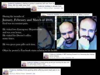 During the months of
January, February and March of 2009,
Fred was in constant pain.
He visited two Emergency Departments
and was sent home.
He visited his Doctor’s office
many times.
He was given pain pills each time.
Often he posted a Facebook status relating to his health
 