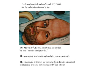 Fred was hospitalized on March 25th 2009
for the administration of tests.
On March 27th, he was told while alone that
he had “tumors and growths.”
He was scared and confused and did not understand.
His oncologist left town for the next four days to a medical
conference and was not reachable by cell phone.
 