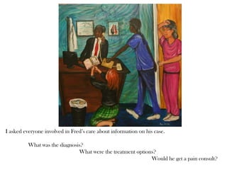 I asked everyone involved in Fred’s care about information on his case.
What was the diagnosis?
What were the treatment options?
Would he get a pain consult?
 