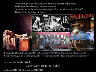 “Shouldn’t Art stick to what it does best- the delivery of pleasure?
And forget about being a Paintbrush warrior.
Or, is it when the bombs are dropping we find out what art is really for?”
-Power of Art by Simon Schama
I painted 73 Cents from June 23rd to September 30th 2009. It is still there today, at 5001
Connecticut Ave. in Washington, DC. It is a monument to Fred and patients everywhere.
And just like the internet,
it advocates 24 hours a day
and you cannot tell a wall to shut up.
 