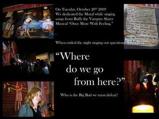 On Tuesday, October 20th 2009
We dedicated the Mural while singing
songs from Buffy the Vampire Slayer
Musical “Once More With Feeling.”
.
When ended the night singing our question,
“Where
do we go
from here?”
Who is the Big Bad we must defeat?
 