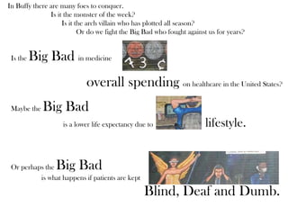 In Buffy there are many foes to conquer.
Is it the monster of the week?
Is it the arch villain who has plotted all season?
Or do we fight the Big Bad who fought against us for years?
Is the Big Bad in medicine
overall spending on healthcare in the United States?
Maybe the Big Bad
is a lower life expectancy due to lifestyle.
Or perhaps the Big Bad
is what happens if patients are kept
Blind, Deaf and Dumb.
 