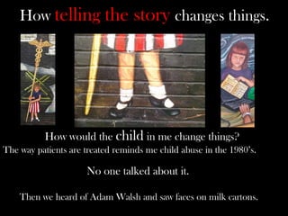 How telling the story changes things.
How would the child in me change things?
The way patients are treated reminds me child abuse in the 1980’s.
No one talked about it.
Then we heard of Adam Walsh and saw faces on milk cartons.
 
