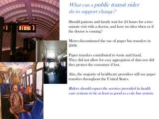 What can a public transit rider
do to support change?
Should patients and family wait for 24 hours for a two
minute visit with a doctor, and have no idea when or if
the doctor is coming?
Metro discontinued the use of paper bus transfers in
2008.
Paper transfers contributed to waste and fraud.
They did not allow for easy aggregation of data nor did
they protect the consumer if lost.
Alas, the majority of healthcare providers still use paper
transfers throughout the United States.
Riders should expect the services provided in health
care systems to be at least as good as a city bus system.
 