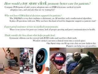 How would a toy store clerk promote better care for patients?
Compare POS (point of sale) system adoption rates to EMR (electronic medical records)
adoption rates, and and ask what are we waiting for?
Why not have CDS (clinical decision support) for patients?
The 20Q Ball is a toy that combines a dictionary, an AI interface and a mathematical algorithm.
It plays 20 questions with you. Why not have this kind of tool for diagnostic support as patients wait?
Expect good customer service in medical environments.
There is no excuse for poor eye contact, lack of proper greeting and poor communication in health.
Think outside the box about what helps people heal.
Gymnastic ribbons can be covered with ICD9 codes and used for a flash mob.
Window stickers can turn a clinical room into a sacred space.
Ogo Sport rings can lift up your chin on your darkest day.
Puppets can help you say good-bye.
 