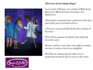 How can a doctor change things?
2 year study at Primary care settings of Beth Israel
Deaconess Medical Center, Geisinger and
Harborview
90% patients responded they understood what they
had read & were not bothered by it.
1-2% were concerned/offended by the contents of
the notes
87% of those patients enrolled in this study did
check the notes.
Doctors said the study either only added a modest
increase in work or that it was negligible.
80% Patients claimed greater adherence to
medication protocols due to access to the notes.
 