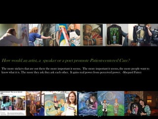 How would an artist, a speaker or a poet promote Patient-centered Care?
The more stickers that are out there the more important it seems. The more important it seems, the more people want to
know what it is. The more they ask they ask each other. It gains real power from perceived power. -Shepard Fairey
 