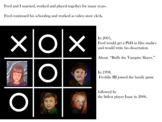Fred and I married, worked and played together for many years.
Fred continued his schooling and worked as video store clerk.
In 2005,
Fred would get a PhD in film studies
and would write his dissertation
About “Buffy the Vampire Slayer.”
In 1998,
Freddie III joined the family game
followed by
the littlest player Isaac in 2006.
 