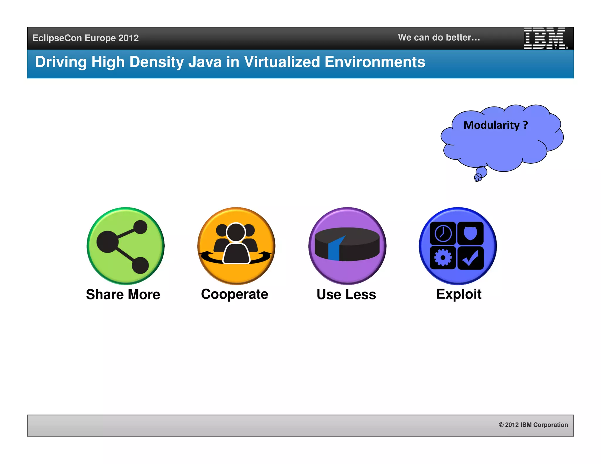 © 2012 IBM Corporation
EclipseCon Europe 2012 We can do better…
Driving High Density Java in Virtualized Environments
Modularity ?
Cooperate ExploitShare More Use Less
 