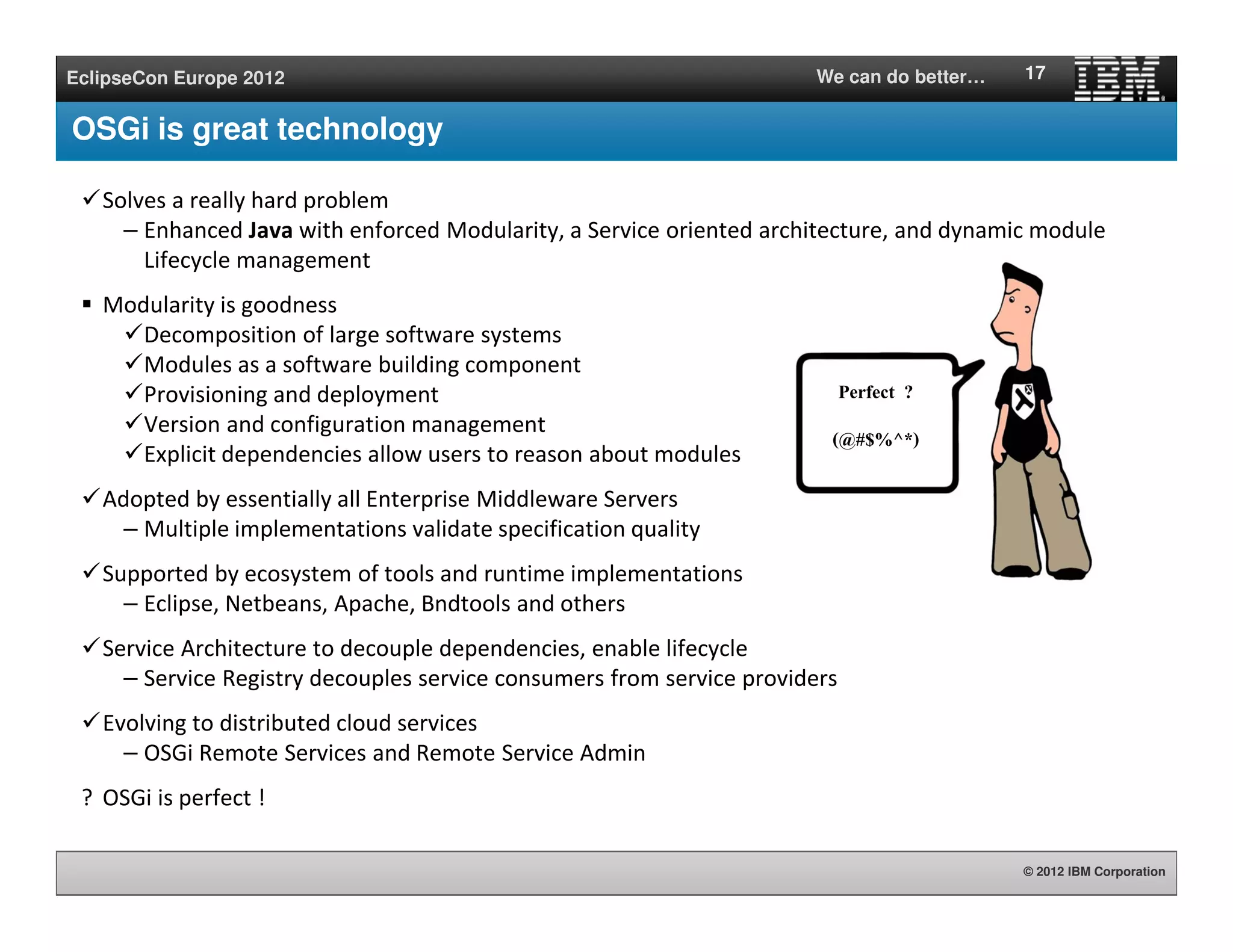 © 2012 IBM Corporation
EclipseCon Europe 2012 We can do better…
OSGi is great technology
Solves a really hard problem
– Enhanced Java with enforced Modularity, a Service oriented architecture, and dynamic module
Lifecycle management
Modularity is goodness
Decomposition of large software systems
Modules as a software building component
Provisioning and deployment
Version and configuration management
Explicit dependencies allow users to reason about modules
Adopted by essentially all Enterprise Middleware Servers
– Multiple implementations validate specification quality
Supported by ecosystem of tools and runtime implementations
– Eclipse, Netbeans, Apache, Bndtools and others
Service Architecture to decouple dependencies, enable lifecycle
– Service Registry decouples service consumers from service providers
Evolving to distributed cloud services
– OSGi Remote Services and Remote Service Admin
? OSGi is perfect !
17
Perfect ?
(@#$%^*)
 