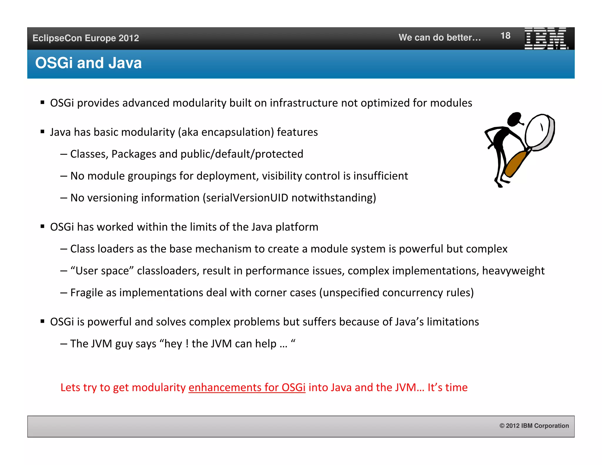 © 2012 IBM Corporation
EclipseCon Europe 2012 We can do better…
OSGi and Java
OSGi provides advanced modularity built on infrastructure not optimized for modules
Java has basic modularity (aka encapsulation) features
– Classes, Packages and public/default/protected
– No module groupings for deployment, visibility control is insufficient
– No versioning information (serialVersionUID notwithstanding)
OSGi has worked within the limits of the Java platform
– Class loaders as the base mechanism to create a module system is powerful but complex
– “User space” classloaders, result in performance issues, complex implementations, heavyweight
– Fragile as implementations deal with corner cases (unspecified concurrency rules)
OSGi is powerful and solves complex problems but suffers because of Java’s limitations
– The JVM guy says “hey ! the JVM can help … “
Lets try to get modularity enhancements for OSGi into Java and the JVM… It’s time
18
 