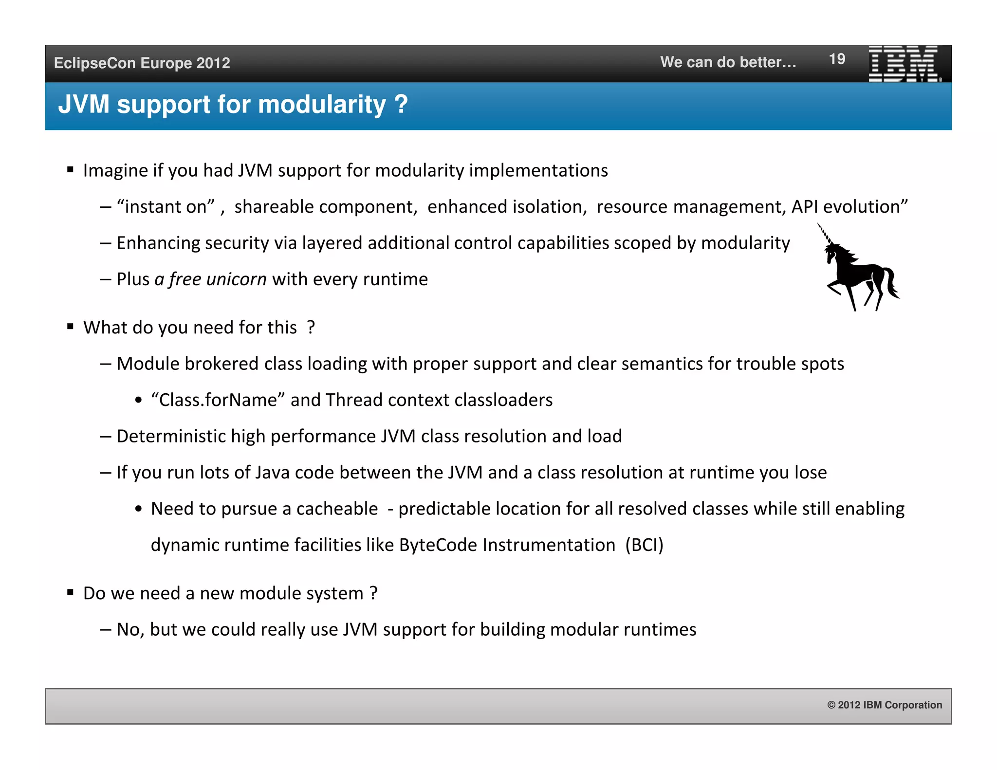 © 2012 IBM Corporation
EclipseCon Europe 2012 We can do better…
JVM support for modularity ?
Imagine if you had JVM support for modularity implementations
– “instant on” , shareable component, enhanced isolation, resource management, API evolution”
– Enhancing security via layered additional control capabilities scoped by modularity
– Plus a free unicorn with every runtime
What do you need for this ?
– Module brokered class loading with proper support and clear semantics for trouble spots
• “Class.forName” and Thread context classloaders
– Deterministic high performance JVM class resolution and load
– If you run lots of Java code between the JVM and a class resolution at runtime you lose
• Need to pursue a cacheable - predictable location for all resolved classes while still enabling
dynamic runtime facilities like ByteCode Instrumentation (BCI)
Do we need a new module system ?
– No, but we could really use JVM support for building modular runtimes
19
 