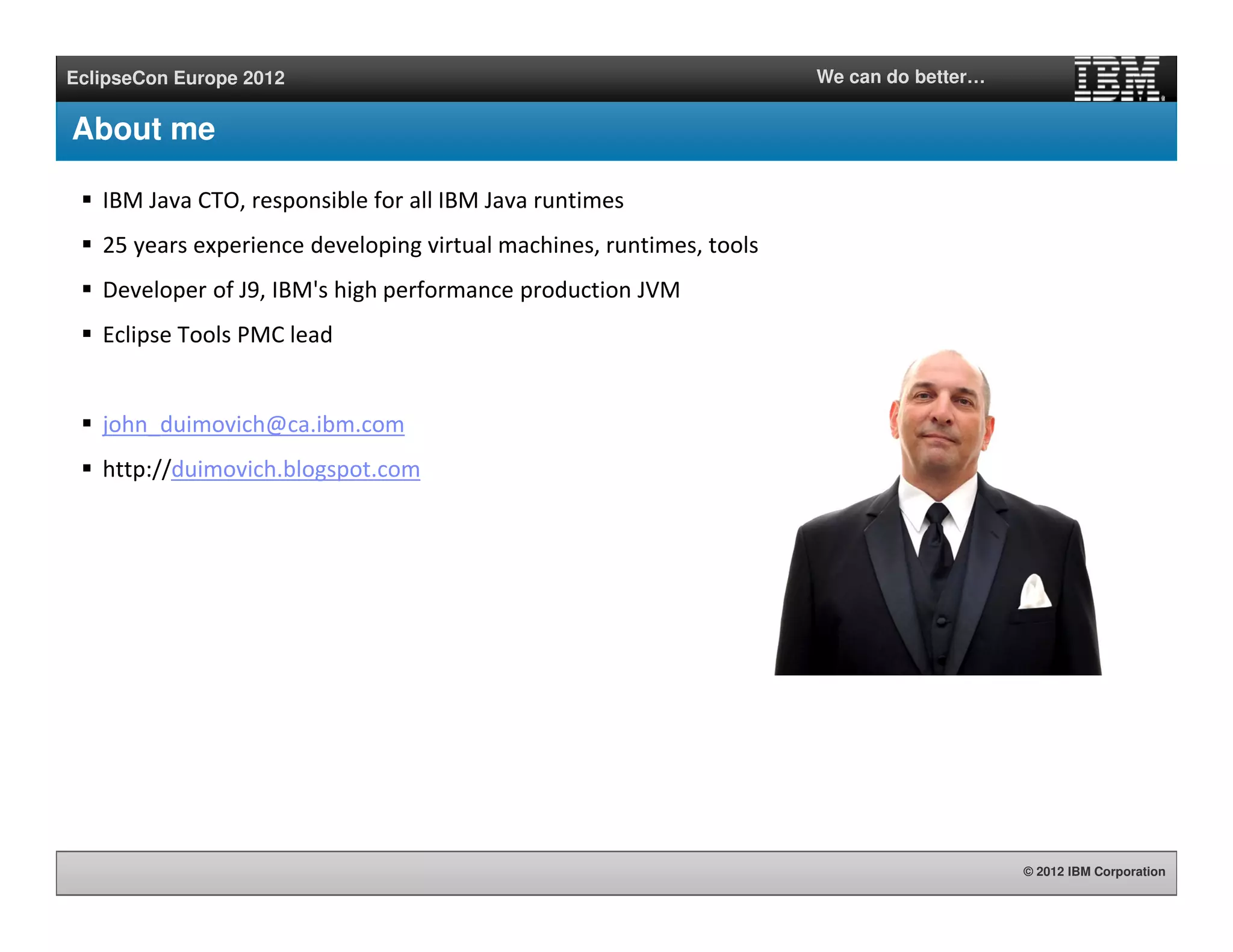 © 2012 IBM Corporation
EclipseCon Europe 2012 We can do better…
About me
IBM Java CTO, responsible for all IBM Java runtimes
25 years experience developing virtual machines, runtimes, tools
Developer of J9, IBM's high performance production JVM
Eclipse Tools PMC lead
john_duimovich@ca.ibm.com
http://duimovich.blogspot.com
 