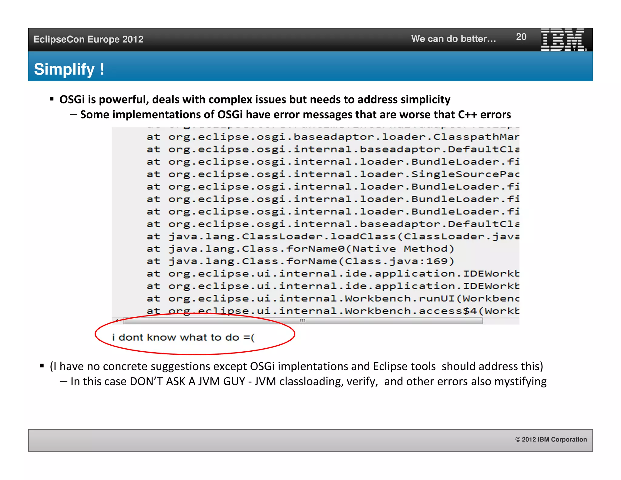 © 2012 IBM Corporation
EclipseCon Europe 2012 We can do better…
Simplify !
(I have no concrete suggestions except OSGi implentations and Eclipse tools should address this)
– In this case DON’T ASK A JVM GUY - JVM classloading, verify, and other errors also mystifying
20
Constraint violation for package 'bar' when resolving
module 11.0 between existing import 8.0.bar BLAMED ON
[[11.0] package;
(&(package=bar)(version>=1.0.0)(!(version>=2.0.0)))]
and uses constraint 10.0.bar BLAMED ON [[11.0] package;
(&(package=foo)(version>=1.0.0)(!(version>=2.0.0))),
[9.0] package;
(&(package=boz)(version>=1.0.0)(!(version>=2.0.0)))]
OSGi is powerful, deals with complex issues but needs to address simplicity
– Some implementations of OSGi have error messages that are worse that C++ errors
 
