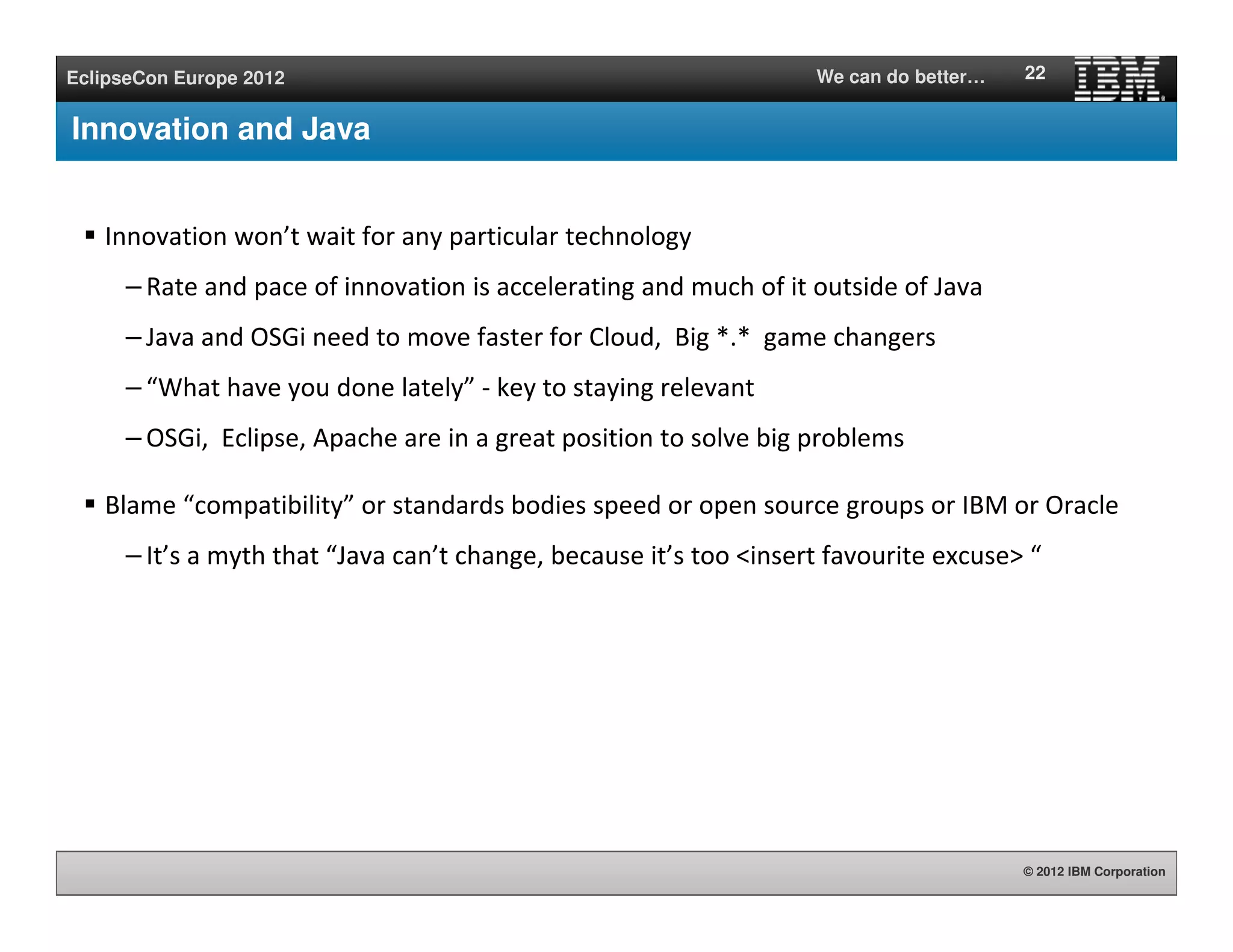 © 2012 IBM Corporation
EclipseCon Europe 2012 We can do better…
Innovation and Java
Innovation won’t wait for any particular technology
– Rate and pace of innovation is accelerating and much of it outside of Java
– Java and OSGi need to move faster for Cloud, Big *.* game changers
– “What have you done lately” - key to staying relevant
– OSGi, Eclipse, Apache are in a great position to solve big problems
Blame “compatibility” or standards bodies speed or open source groups or IBM or Oracle
– It’s a myth that “Java can’t change, because it’s too <insert favourite excuse> “
22
 