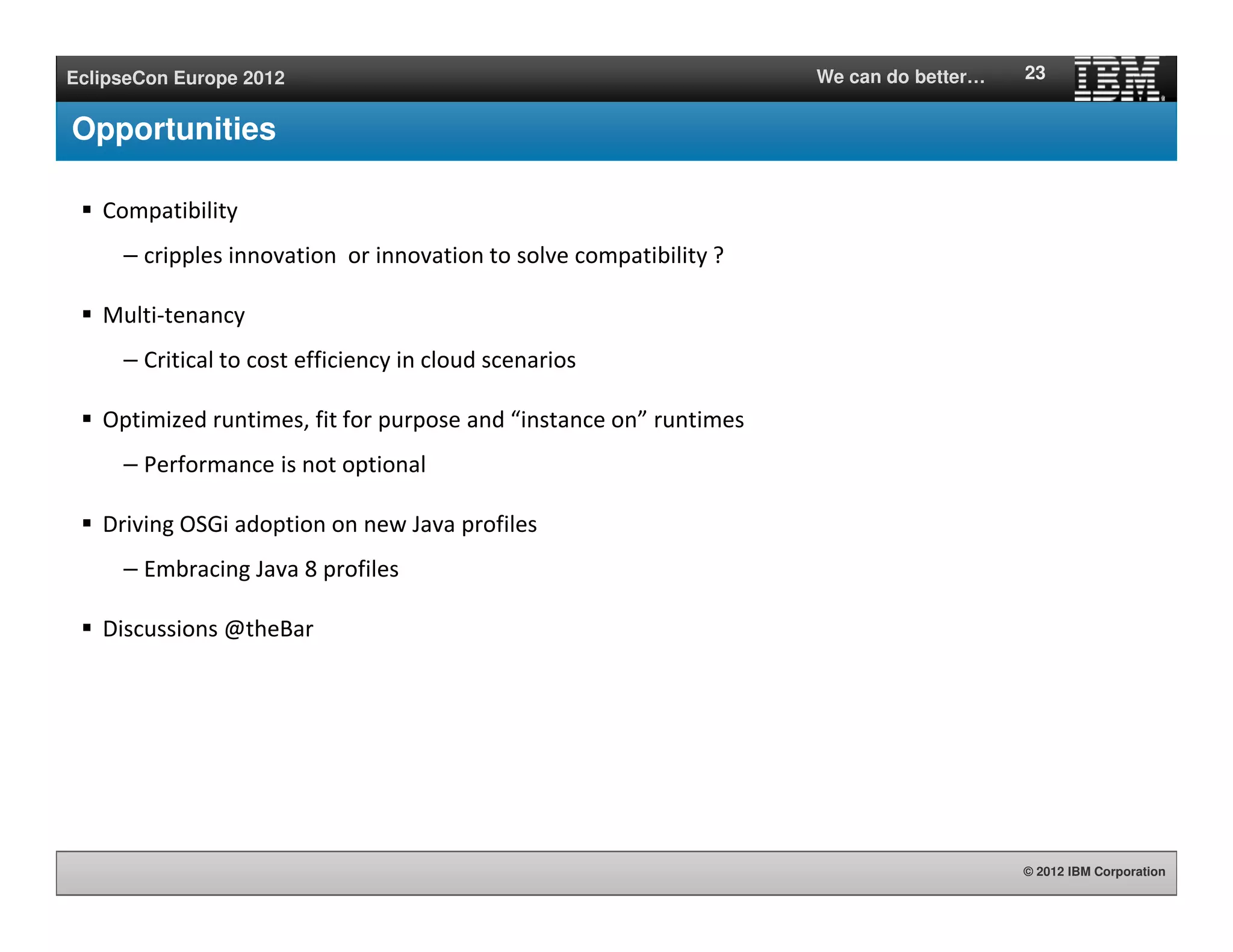 © 2012 IBM Corporation
EclipseCon Europe 2012 We can do better…
Opportunities
Compatibility
– cripples innovation or innovation to solve compatibility ?
Multi-tenancy
– Critical to cost efficiency in cloud scenarios
Optimized runtimes, fit for purpose and “instance on” runtimes
– Performance is not optional
Driving OSGi adoption on new Java profiles
– Embracing Java 8 profiles
Discussions @theBar
23
 