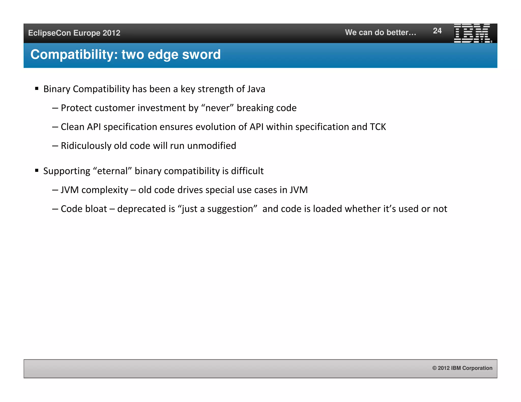 © 2012 IBM Corporation
EclipseCon Europe 2012 We can do better…
Compatibility: two edge sword
Binary Compatibility has been a key strength of Java
– Protect customer investment by “never” breaking code
– Clean API specification ensures evolution of API within specification and TCK
– Ridiculously old code will run unmodified
Supporting “eternal” binary compatibility is difficult
– JVM complexity – old code drives special use cases in JVM
– Code bloat – deprecated is “just a suggestion” and code is loaded whether it’s used or not
24
 