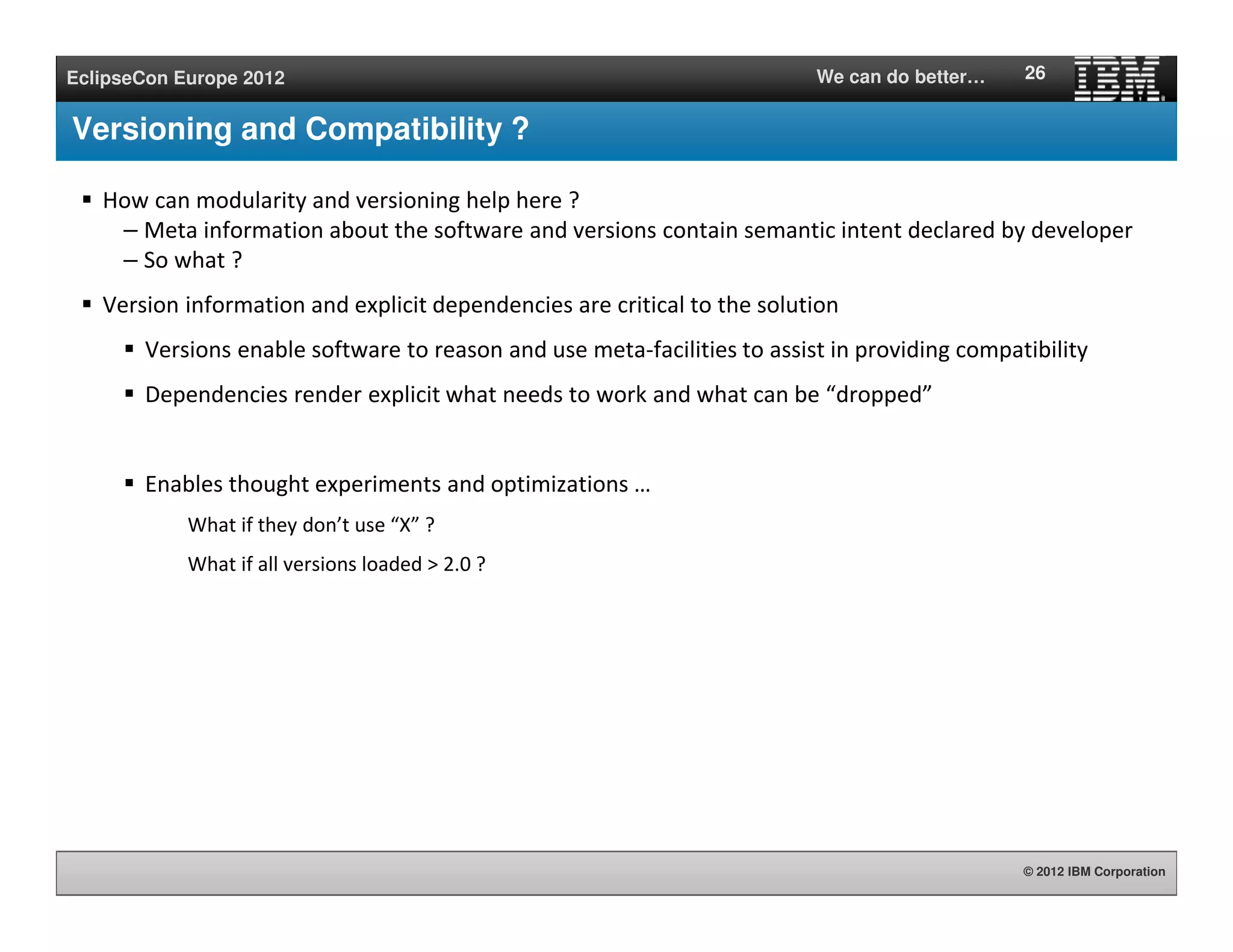 © 2012 IBM Corporation
EclipseCon Europe 2012 We can do better…
Versioning and Compatibility ?
How can modularity and versioning help here ?
– Meta information about the software and versions contain semantic intent declared by developer
– So what ?
Version information and explicit dependencies are critical to the solution
Versions enable software to reason and use meta-facilities to assist in providing compatibility
Dependencies render explicit what needs to work and what can be “dropped”
Enables thought experiments and optimizations …
What if they don’t use “X” ?
What if all versions loaded > 2.0 ?
26
 