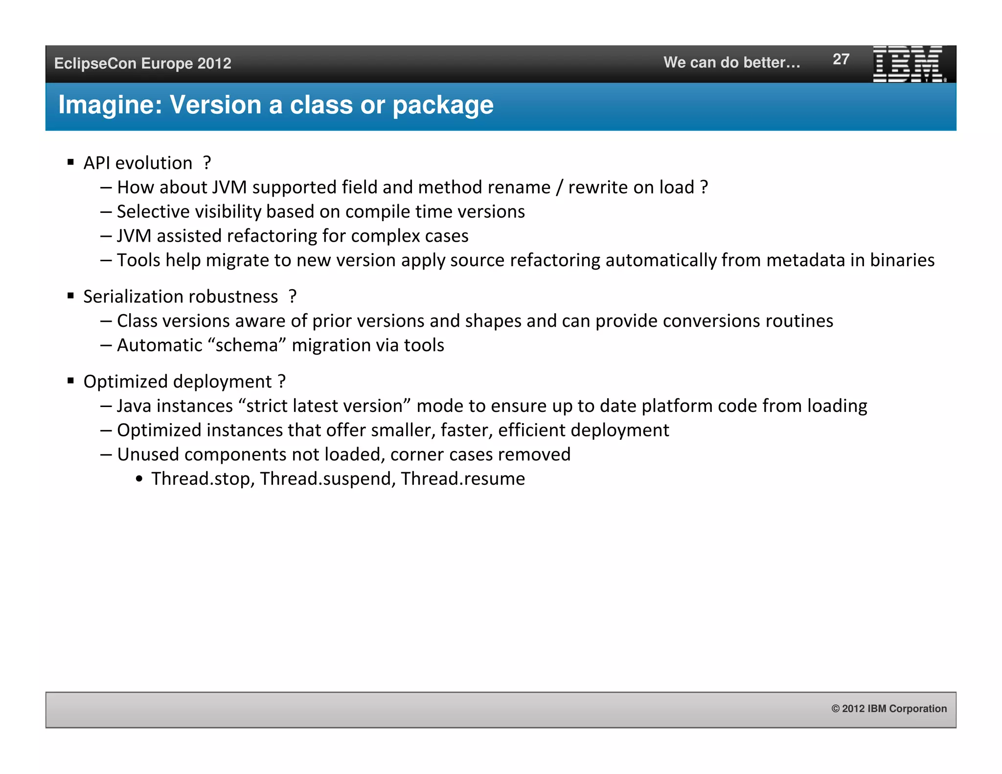 © 2012 IBM Corporation
EclipseCon Europe 2012 We can do better…
Imagine: Version a class or package
API evolution ?
– How about JVM supported field and method rename / rewrite on load ?
– Selective visibility based on compile time versions
– JVM assisted refactoring for complex cases
– Tools help migrate to new version apply source refactoring automatically from metadata in binaries
Serialization robustness ?
– Class versions aware of prior versions and shapes and can provide conversions routines
– Automatic “schema” migration via tools
Optimized deployment ?
– Java instances “strict latest version” mode to ensure up to date platform code from loading
– Optimized instances that offer smaller, faster, efficient deployment
– Unused components not loaded, corner cases removed
• Thread.stop, Thread.suspend, Thread.resume
27
 