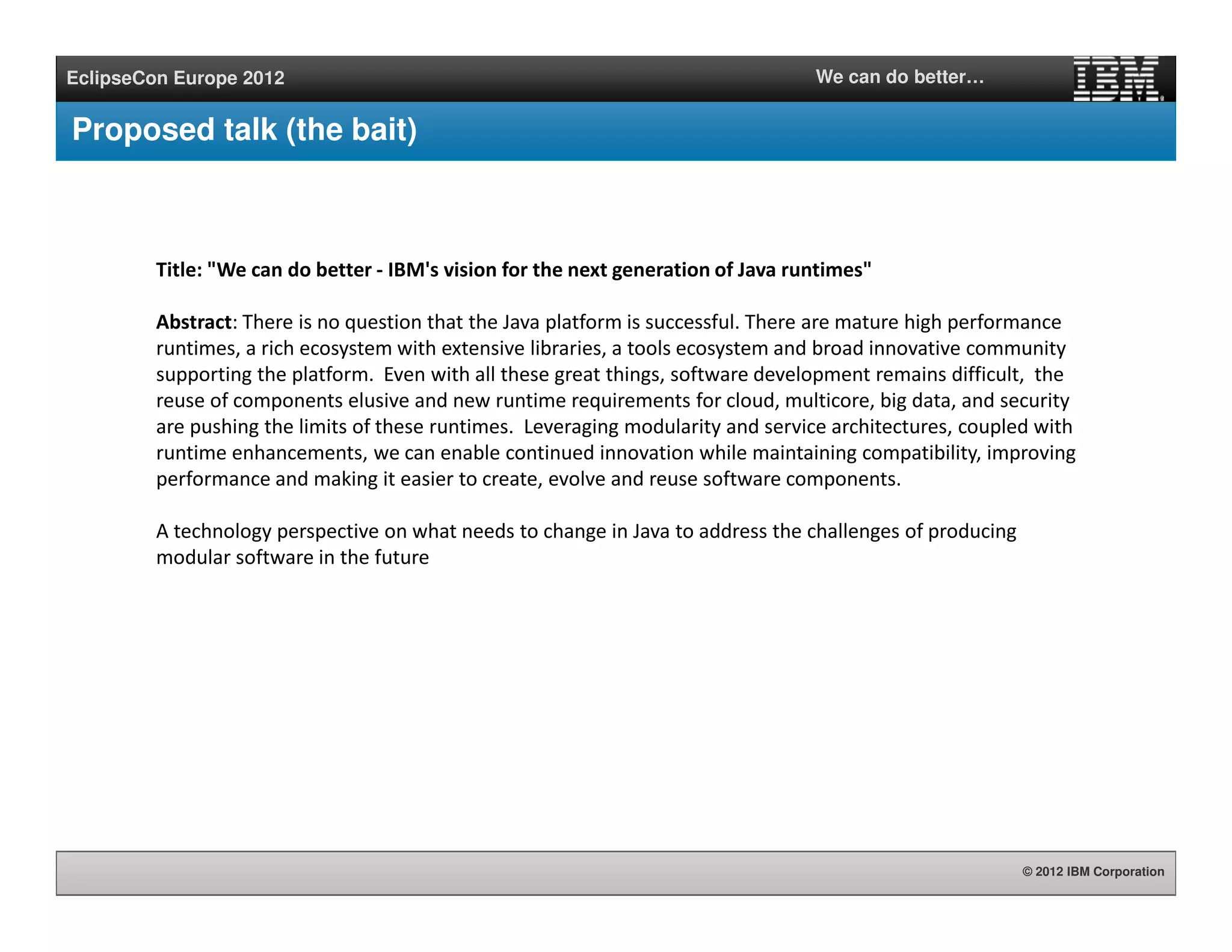 © 2012 IBM Corporation
EclipseCon Europe 2012 We can do better…
Proposed talk (the bait)
Title: "We can do better - IBM's vision for the next generation of Java runtimes"
Abstract: There is no question that the Java platform is successful. There are mature high performance
runtimes, a rich ecosystem with extensive libraries, a tools ecosystem and broad innovative community
supporting the platform. Even with all these great things, software development remains difficult, the
reuse of components elusive and new runtime requirements for cloud, multicore, big data, and security
are pushing the limits of these runtimes. Leveraging modularity and service architectures, coupled with
runtime enhancements, we can enable continued innovation while maintaining compatibility, improving
performance and making it easier to create, evolve and reuse software components.
A technology perspective on what needs to change in Java to address the challenges of producing
modular software in the future
 