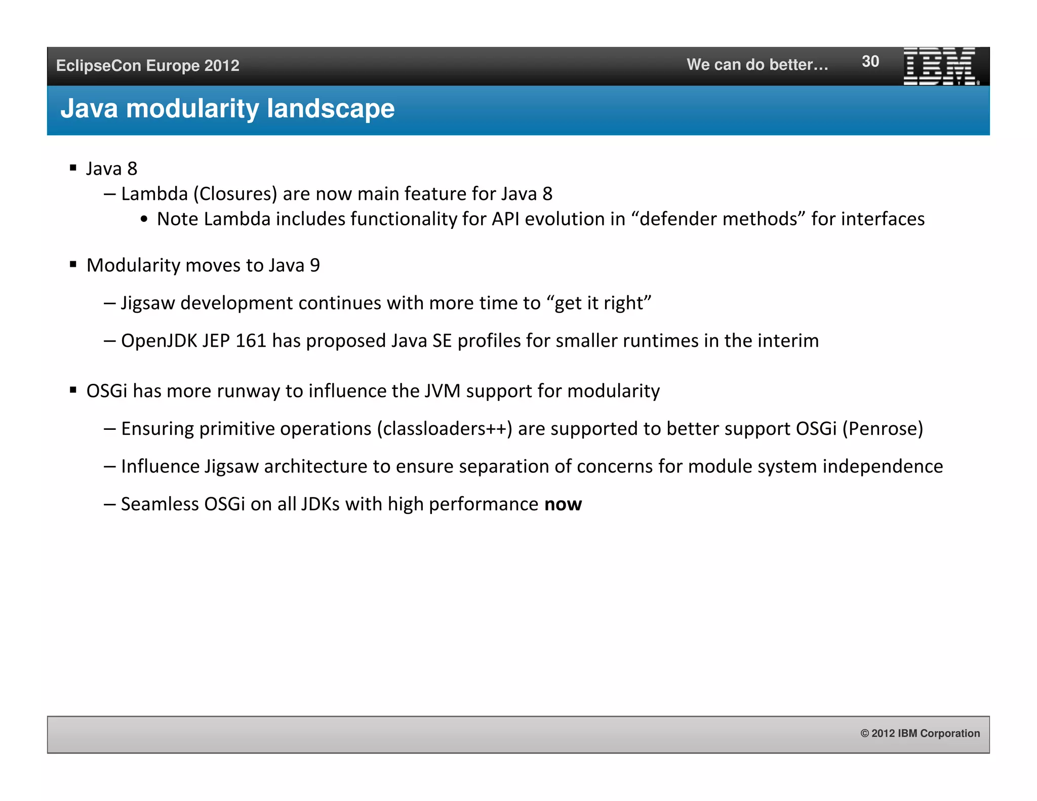 © 2012 IBM Corporation
EclipseCon Europe 2012 We can do better…
Java modularity landscape
Java 8
– Lambda (Closures) are now main feature for Java 8
• Note Lambda includes functionality for API evolution in “defender methods” for interfaces
Modularity moves to Java 9
– Jigsaw development continues with more time to “get it right”
– OpenJDK JEP 161 has proposed Java SE profiles for smaller runtimes in the interim
OSGi has more runway to influence the JVM support for modularity
– Ensuring primitive operations (classloaders++) are supported to better support OSGi (Penrose)
– Influence Jigsaw architecture to ensure separation of concerns for module system independence
– Seamless OSGi on all JDKs with high performance now
30
 